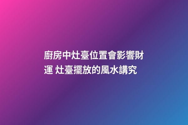 廚房中灶臺位置會影響財運 灶臺擺放的風水講究